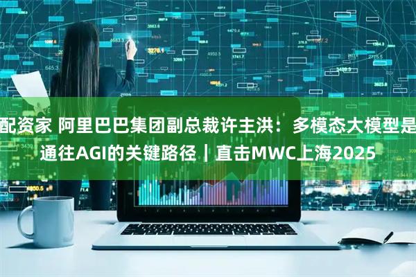 配资家 阿里巴巴集团副总裁许主洪：多模态大模型是通往AGI的关键路径｜直击MWC上海2025
