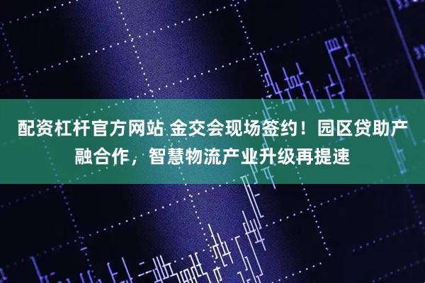 配资杠杆官方网站 金交会现场签约！园区贷助产融合作，智慧物流产业升级再提速
