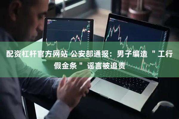配资杠杆官方网站 公安部通报：男子编造 ＂工行假金条＂ 谣言被追责