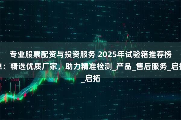 专业股票配资与投资服务 2025年试验箱推荐榜单：精选优质厂家，助力精准检测_产品_售后服务_启拓