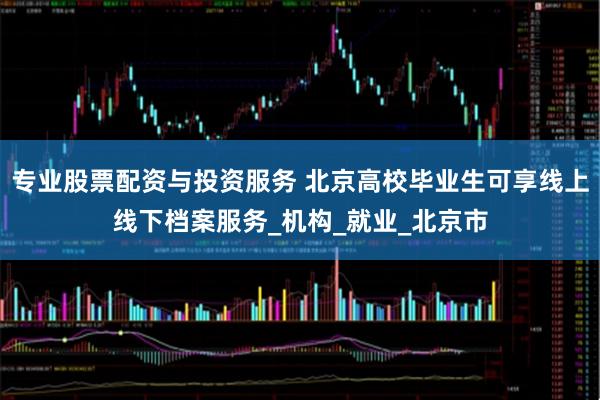 专业股票配资与投资服务 北京高校毕业生可享线上线下档案服务_机构_就业_北京市