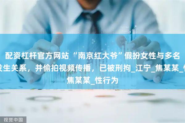 配资杠杆官方网站 “南京红大爷”假扮女性与多名男性发生关系，并偷拍视频传播，已被刑拘_江宁_焦某某_性行为