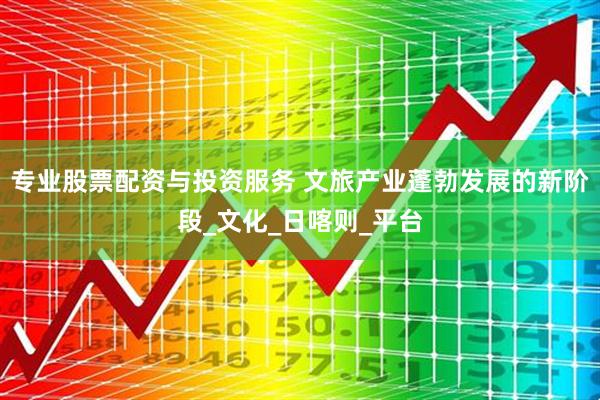 专业股票配资与投资服务 文旅产业蓬勃发展的新阶段_文化_日喀则_平台
