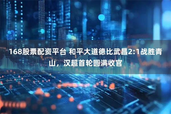 168股票配资平台 和平大道德比武昌2:1战胜青山，汉超首轮圆满收官