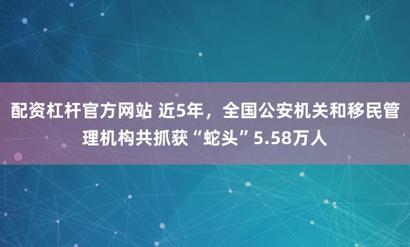 配资杠杆官方网站 近5年，全国公安机关和移民管理机构共抓获“蛇头”5.58万人