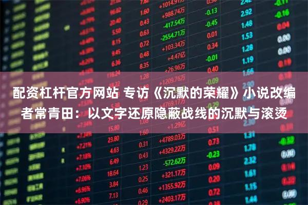 配资杠杆官方网站 专访《沉默的荣耀》小说改编者常青田：以文字还原隐蔽战线的沉默与滚烫