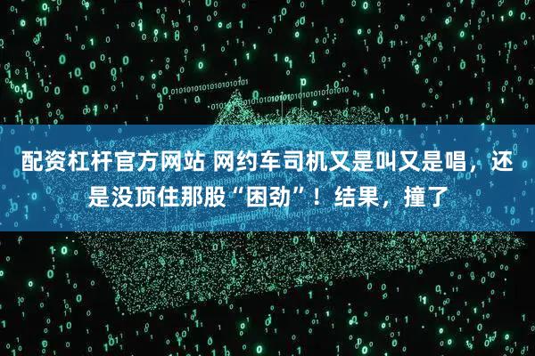 配资杠杆官方网站 网约车司机又是叫又是唱，还是没顶住那股“困劲”！结果，撞了