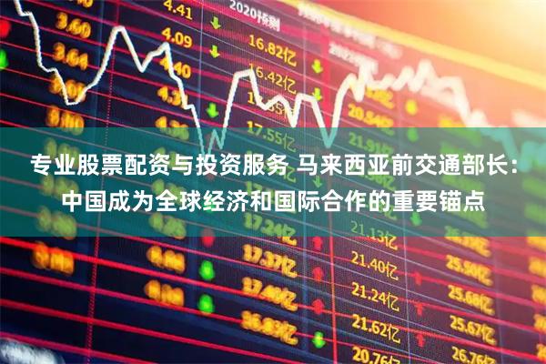 专业股票配资与投资服务 马来西亚前交通部长：中国成为全球经济和国际合作的重要锚点