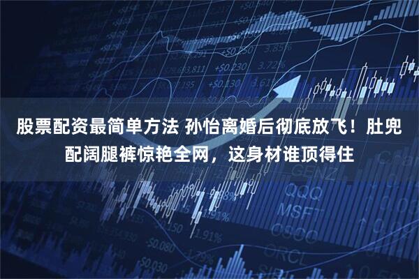 股票配资最简单方法 孙怡离婚后彻底放飞！肚兜配阔腿裤惊艳全网，这身材谁顶得住