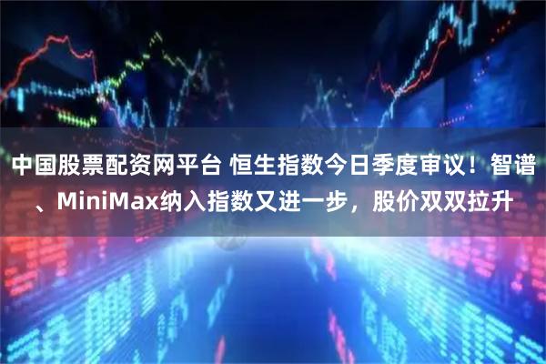 中国股票配资网平台 恒生指数今日季度审议！智谱、MiniMax纳入指数又进一步，股价双双拉升