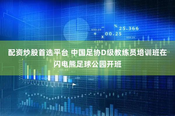 配资炒股首选平台 中国足协D级教练员培训班在闪电熊足球公园开班