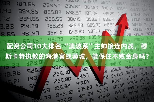 配资公司10大排名 “澳波系”主帅接连内战，穆斯卡特执教的海港客战蓉城，能保住不败金身吗？