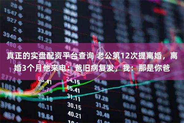 真正的实盘配资平台查询 老公第12次提离婚，离婚3个月他来电：爸旧病复发，我：那是你爸